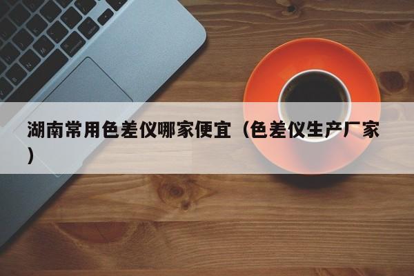 湖南常用色差儀哪家便宜（色差儀生產廠家 ）