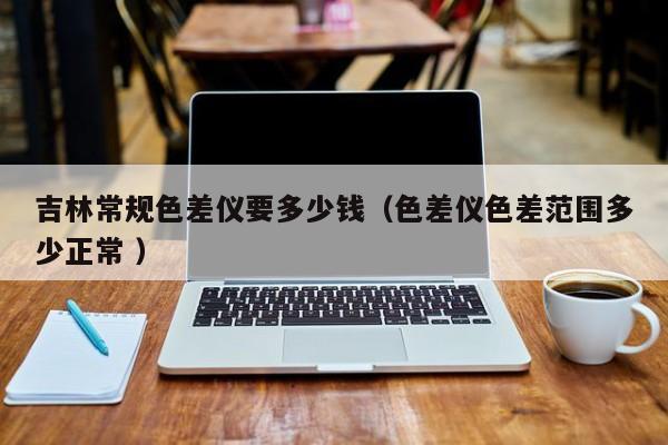 吉林常規色差儀要多少錢（色差儀色差范圍多少正常 ）