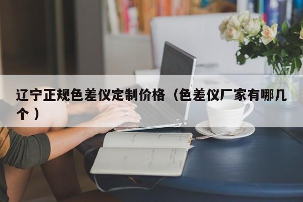 遼寧正規色差儀定制價格（色差儀廠家有哪幾個 ）