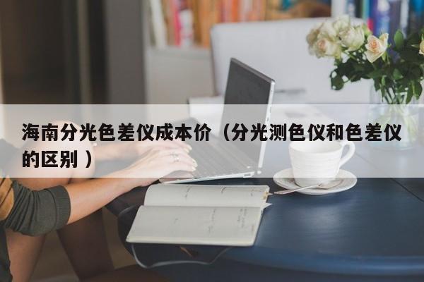 海南分光色差儀成本價（分光測色儀和色差儀的區別 ）