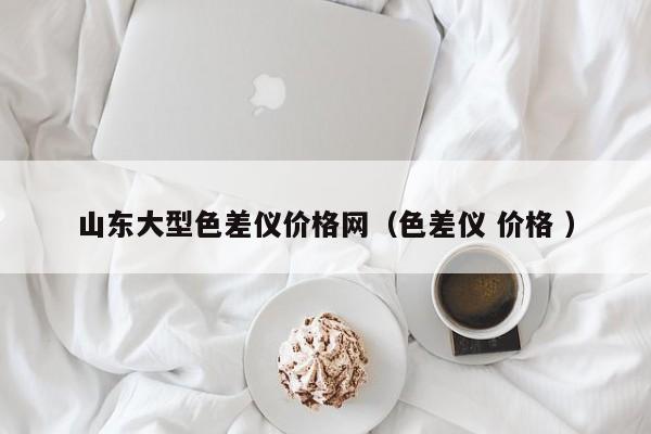 山東大型色差儀價格網（色差儀 價格 ）