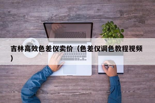 吉林高效色差儀賣價（色差儀調色教程視頻 ）