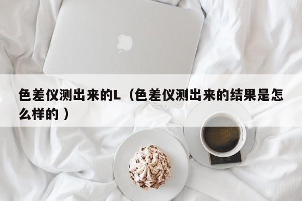 色差儀測出來的L（色差儀測出來的結果是怎么樣的 ）
