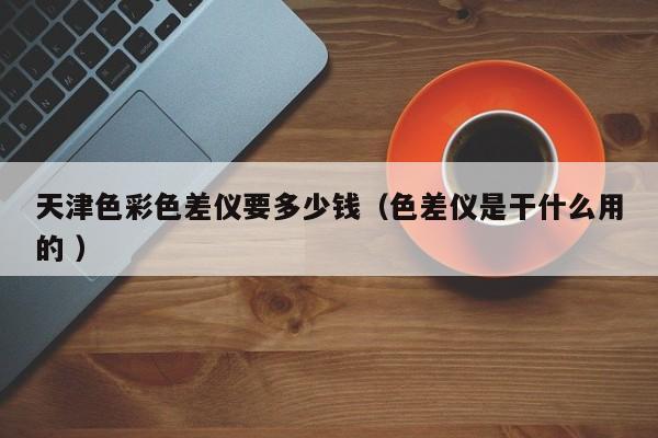 天津色彩色差儀要多少錢(qián)（色差儀是干什么用的 ）