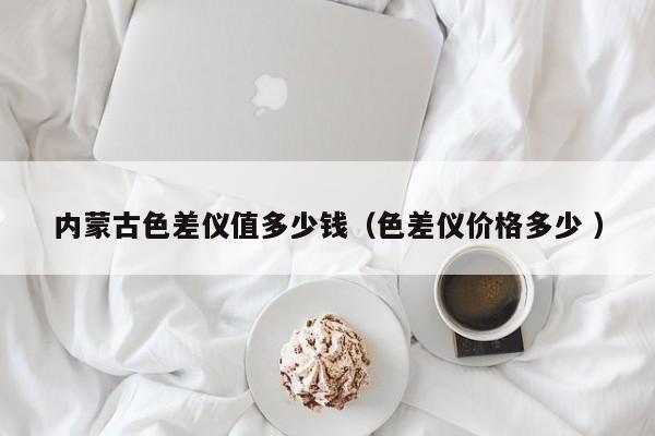 內蒙古色差儀值多少錢（色差儀價格多少 ）