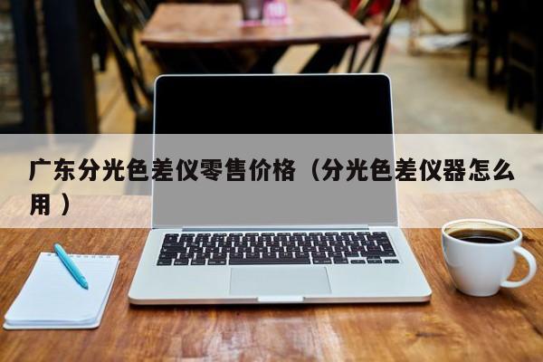 廣東分光色差儀零售價(jià)格（分光色差儀器怎么用 ）