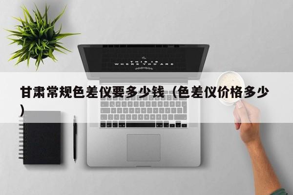 甘肅常規色差儀要多少錢（色差儀價格多少 ）