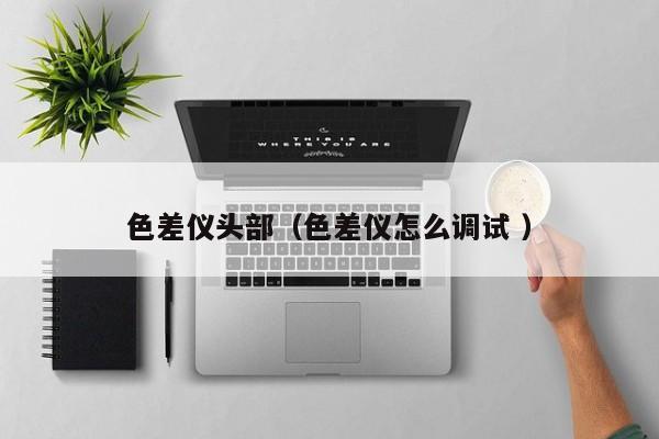 色差儀頭部（色差儀怎么調試 ）