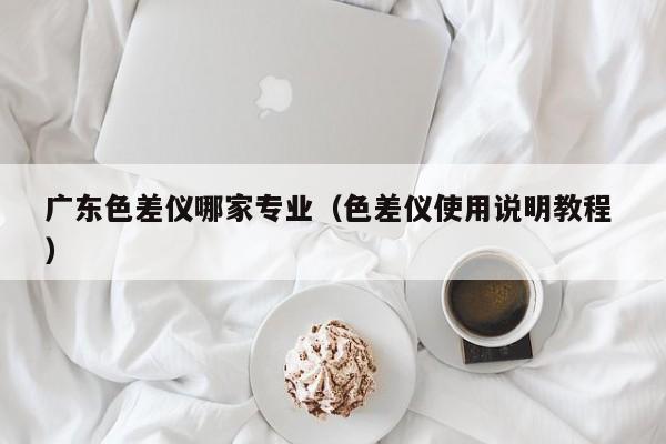 廣東色差儀哪家專業（色差儀使用說明教程 ）