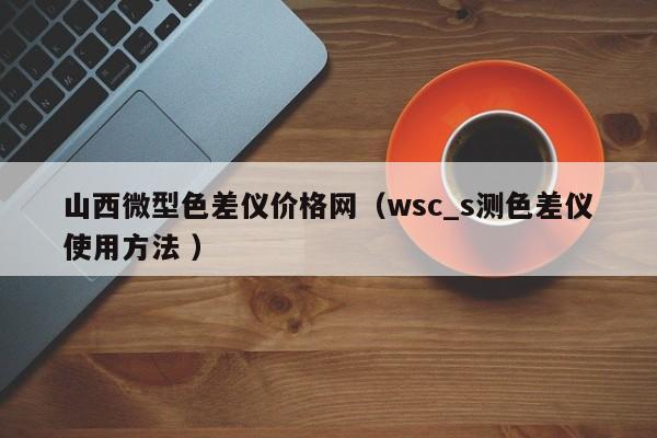 山西微型色差儀價格網（wsc_s測色差儀使用方法 ）