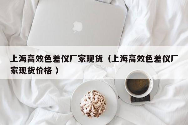 上海高效色差儀廠家現貨（上海高效色差儀廠家現貨價格 ）