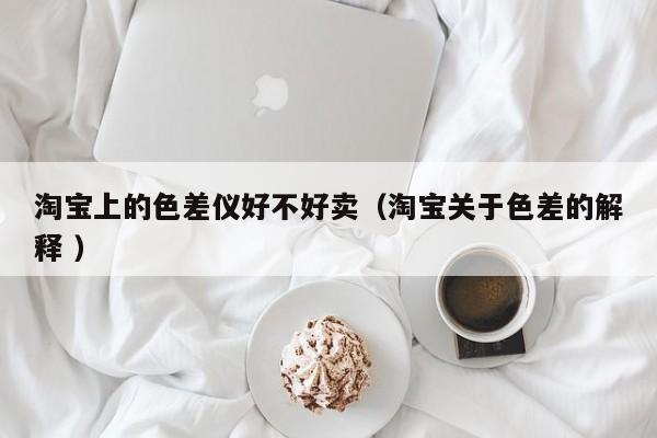 淘寶上的色差儀好不好賣（淘寶關于色差的解釋 ）