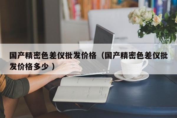 國產精密色差儀批發價格（國產精密色差儀批發價格多少 ）