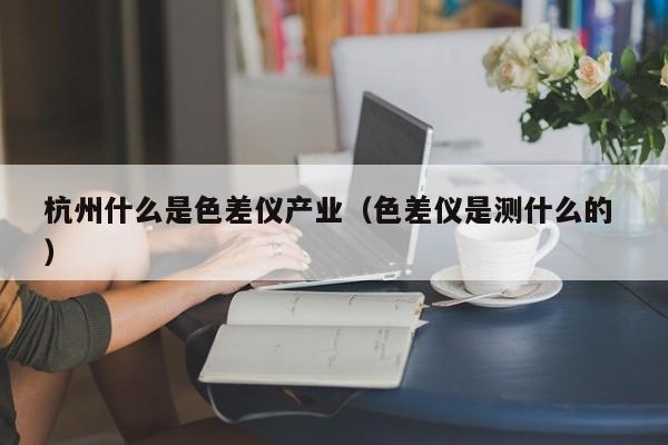 杭州什么是色差儀產業（色差儀是測什么的 ）